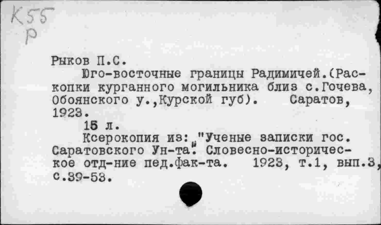 ﻿Рыков П.С.
Юго-восточные границы Радимичей.(Раскопки курганного могильника близ с.Гочева, Обоянского у.,Курской губ). Саратов, 1923.
1S л.
Ксерокопия из: "Ученые записки гос. Саратовского Ун-та. Словесно-историческое отд-ние пед.фак-та.	1923, т.1, вып.З
С.39-53.